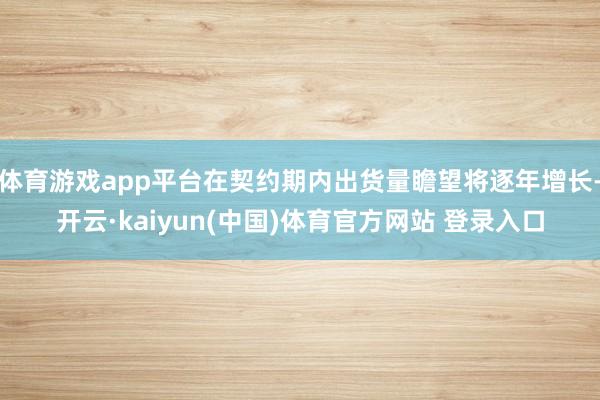 体育游戏app平台在契约期内出货量瞻望将逐年增长-开云·kaiyun(中国)体育官方网站 登录入口