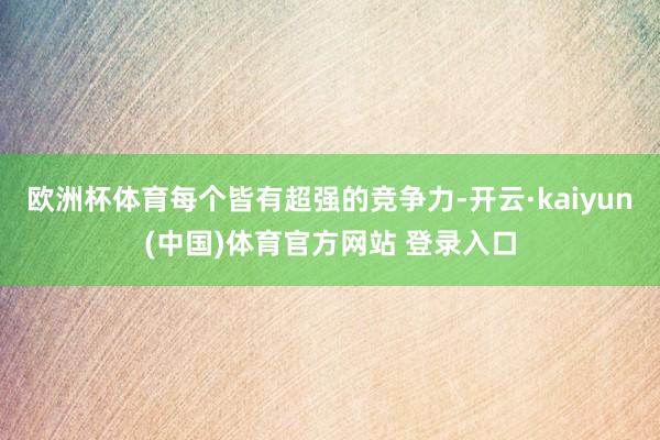 欧洲杯体育每个皆有超强的竞争力-开云·kaiyun(中国)体育官方网站 登录入口