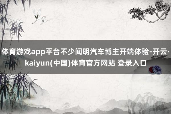 体育游戏app平台不少闻明汽车博主开端体验-开云·kaiyun(中国)体育官方网站 登录入口