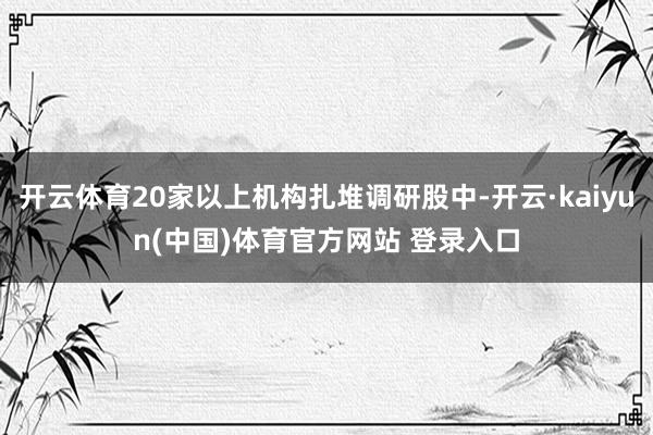 开云体育20家以上机构扎堆调研股中-开云·kaiyun(中国)体育官方网站 登录入口