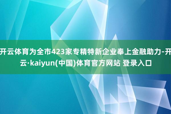 开云体育为全市423家专精特新企业奉上金融助力-开云·kaiyun(中国)体育官方网站 登录入口