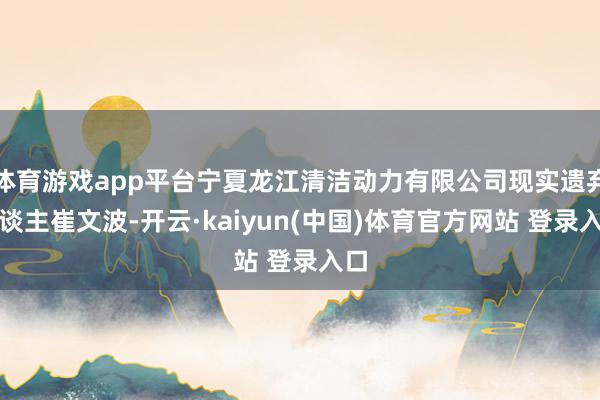 体育游戏app平台宁夏龙江清洁动力有限公司现实遗弃东谈主崔文波-开云·kaiyun(中国)体育官方网站 登录入口