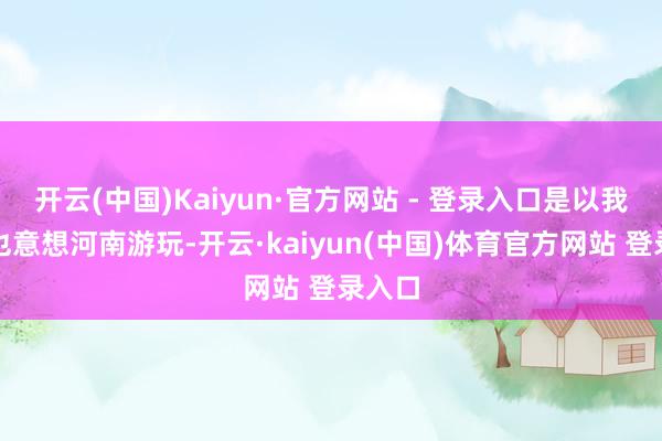 开云(中国)Kaiyun·官方网站 - 登录入口是以我一直也意想河南游玩-开云·kaiyun(中国)体育官方网站 登录入口