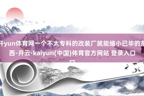 开yun体育网一个不太专科的改装厂就能缩小已毕的东西-开云·kaiyun(中国)体育官方网站 登录入口