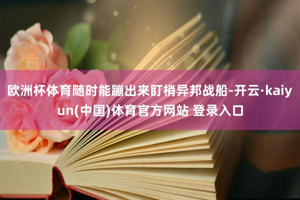 欧洲杯体育随时能蹦出来盯梢异邦战船-开云·kaiyun(中国)体育官方网站 登录入口