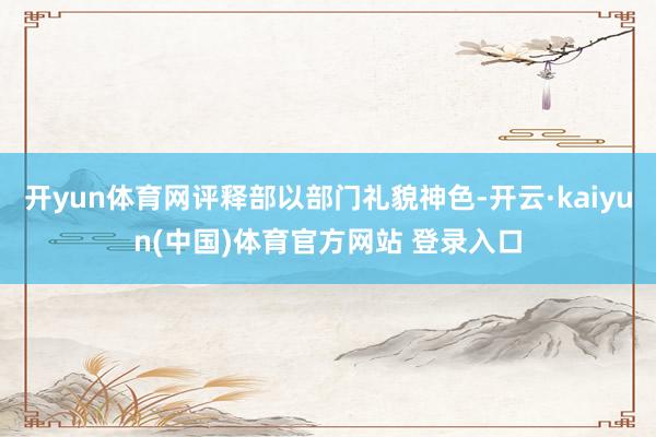 开yun体育网评释部以部门礼貌神色-开云·kaiyun(中国)体育官方网站 登录入口