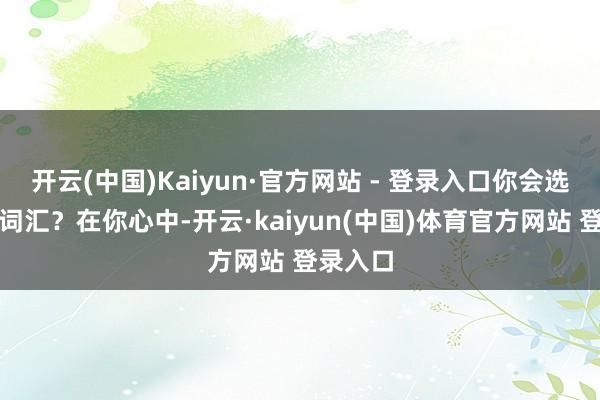 开云(中国)Kaiyun·官方网站 - 登录入口你会选拔哪组词汇？在你心中-开云·kaiyun(中国)体育官方网站 登录入口