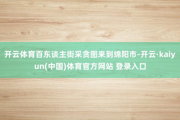 开云体育百东谈主街采贪图来到绵阳市-开云·kaiyun(中国)体育官方网站 登录入口