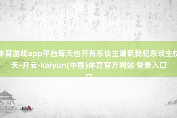 体育游戏app平台每天也齐有东谈主嘲讽我杞东谈主忧天-开云·kaiyun(中国)体育官方网站 登录入口