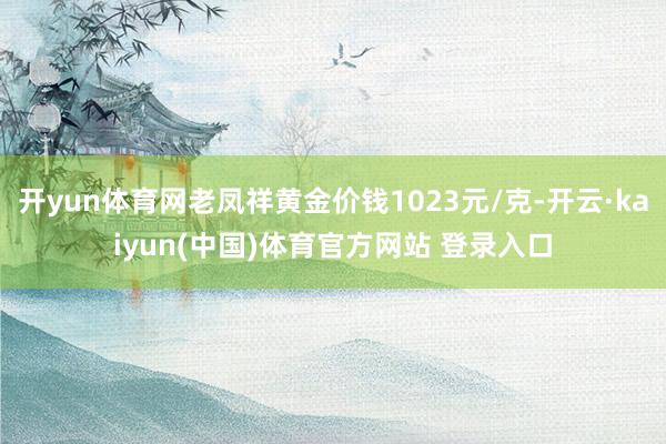开yun体育网老凤祥黄金价钱1023元/克-开云·kaiyun(中国)体育官方网站 登录入口