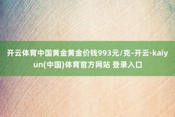 开云体育中国黄金黄金价钱993元/克-开云·kaiyun(中国)体育官方网站 登录入口
