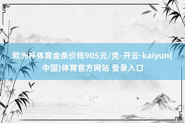 欧洲杯体育金条价钱905元/克-开云·kaiyun(中国)体育官方网站 登录入口