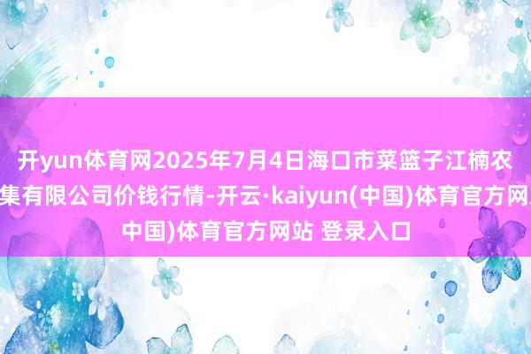 开yun体育网2025年7月4日海口市菜篮子江楠农居品批发市集有限公司价钱行情-开云·kaiyun(中国)体育官方网站 登录入口
