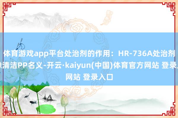 体育游戏app平台处治剂的作用：HR-736A处治剂好像清洁PP名义-开云·kaiyun(中国)体育官方网站 登录入口