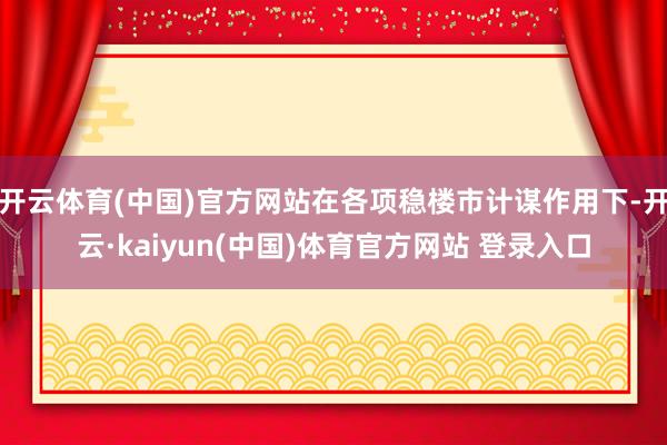 开云体育(中国)官方网站在各项稳楼市计谋作用下-开云·kaiyun(中国)体育官方网站 登录入口