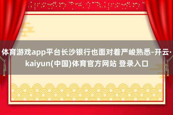 体育游戏app平台长沙银行也面对着严峻熟悉-开云·kaiyun(中国)体育官方网站 登录入口