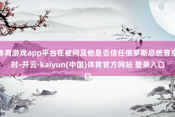 体育游戏app平台在被问及他是否信任俄罗斯总统普京时-开云·kaiyun(中国)体育官方网站 登录入口