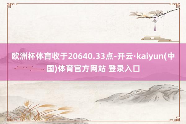 欧洲杯体育收于20640.33点-开云·kaiyun(中国)体育官方网站 登录入口
