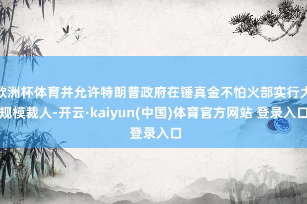 欧洲杯体育并允许特朗普政府在锤真金不怕火部实行大规模裁人-开云·kaiyun(中国)体育官方网站 登录入口