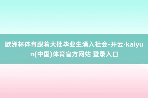 欧洲杯体育跟着大批毕业生涌入社会-开云·kaiyun(中国)体育官方网站 登录入口