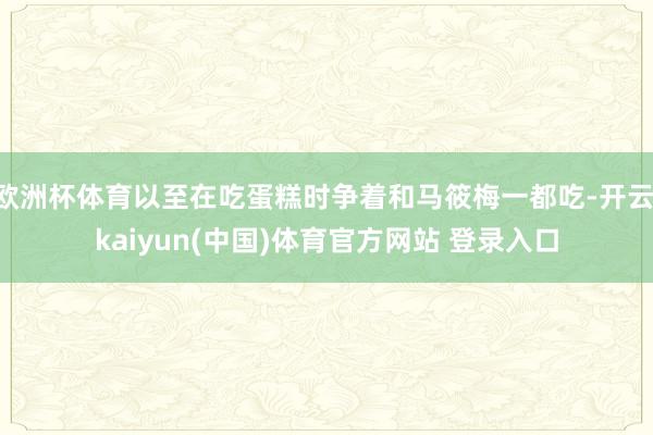 欧洲杯体育以至在吃蛋糕时争着和马筱梅一都吃-开云·kaiyun(中国)体育官方网站 登录入口