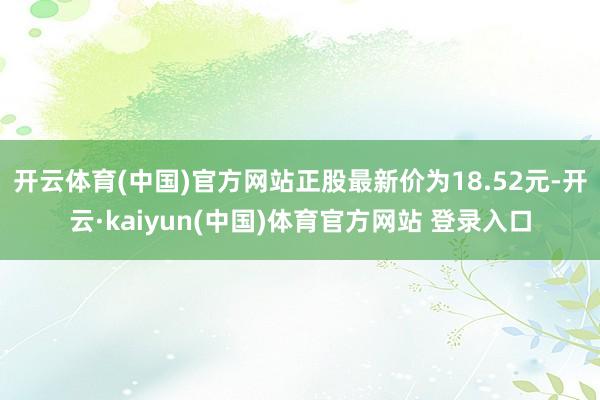 开云体育(中国)官方网站正股最新价为18.52元-开云·kaiyun(中国)体育官方网站 登录入口