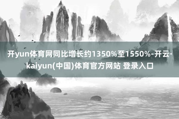 开yun体育网同比增长约1350%至1550%-开云·kaiyun(中国)体育官方网站 登录入口