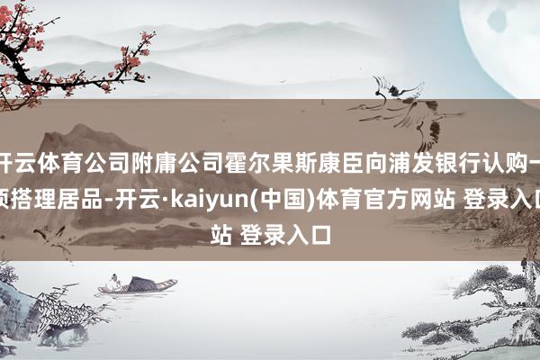 开云体育公司附庸公司霍尔果斯康臣向浦发银行认购一项搭理居品-开云·kaiyun(中国)体育官方网站 登录入口