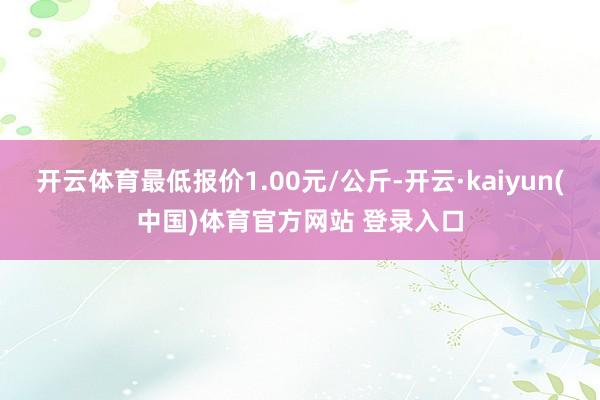 开云体育最低报价1.00元/公斤-开云·kaiyun(中国)体育官方网站 登录入口