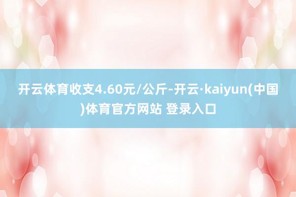 开云体育收支4.60元/公斤-开云·kaiyun(中国)体育官方网站 登录入口