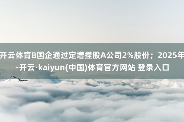 开云体育B国企通过定增捏股A公司2%股份；2025年-开云·kaiyun(中国)体育官方网站 登录入口