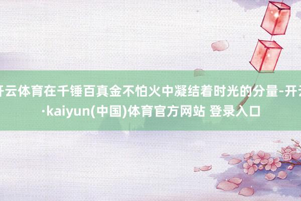 开云体育在千锤百真金不怕火中凝结着时光的分量-开云·kaiyun(中国)体育官方网站 登录入口