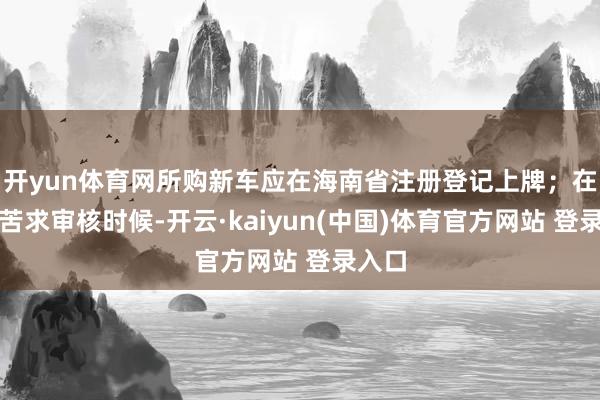 开yun体育网所购新车应在海南省注册登记上牌；在补贴苦求审核时候-开云·kaiyun(中国)体育官方网站 登录入口
