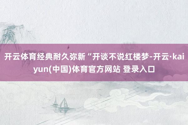 开云体育经典耐久弥新“开谈不说红楼梦-开云·kaiyun(中国)体育官方网站 登录入口