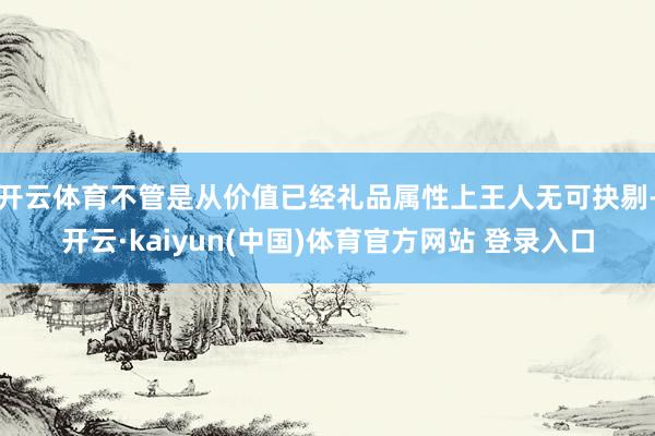 开云体育不管是从价值已经礼品属性上王人无可抉剔-开云·kaiyun(中国)体育官方网站 登录入口