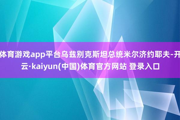 体育游戏app平台乌兹别克斯坦总统米尔济约耶夫-开云·kaiyun(中国)体育官方网站 登录入口