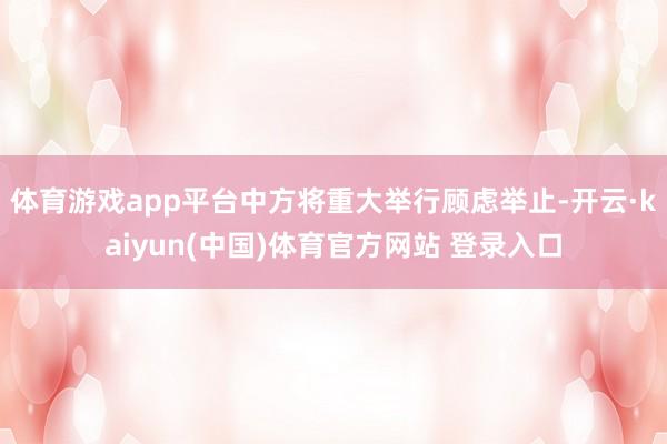体育游戏app平台中方将重大举行顾虑举止-开云·kaiyun(中国)体育官方网站 登录入口