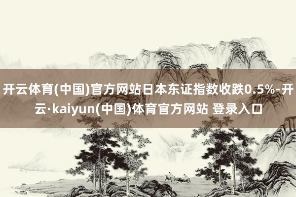 开云体育(中国)官方网站日本东证指数收跌0.5%-开云·kaiyun(中国)体育官方网站 登录入口