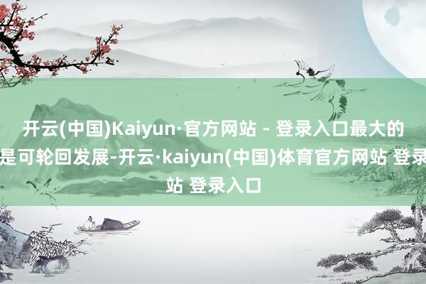 开云(中国)Kaiyun·官方网站 - 登录入口最大的秉性是可轮回发展-开云·kaiyun(中国)体育官方网站 登录入口