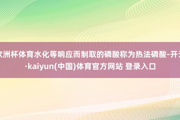 欧洲杯体育水化等响应而制取的磷酸称为热法磷酸-开云·kaiyun(中国)体育官方网站 登录入口