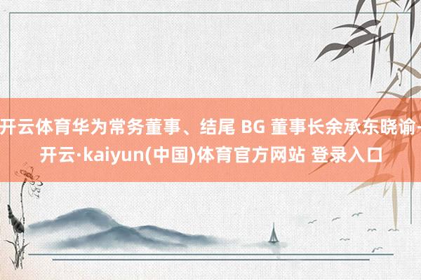 开云体育华为常务董事、结尾 BG 董事长余承东晓谕-开云·kaiyun(中国)体育官方网站 登录入口