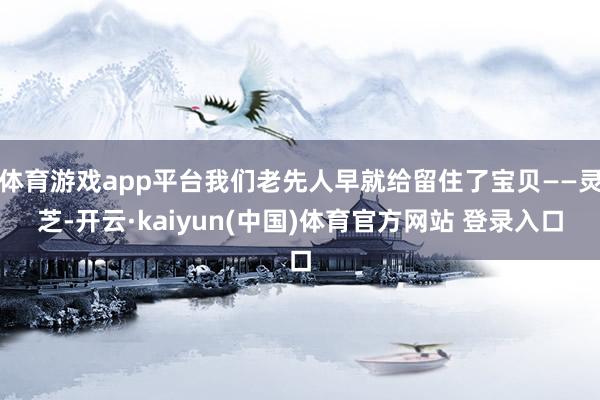 体育游戏app平台我们老先人早就给留住了宝贝——灵芝-开云·kaiyun(中国)体育官方网站 登录入口