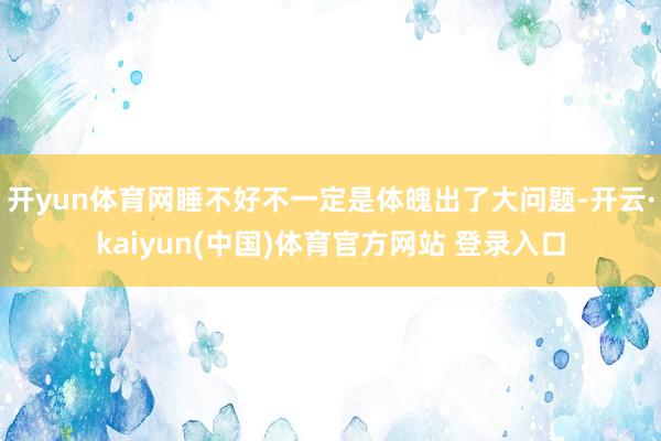 开yun体育网睡不好不一定是体魄出了大问题-开云·kaiyun(中国)体育官方网站 登录入口