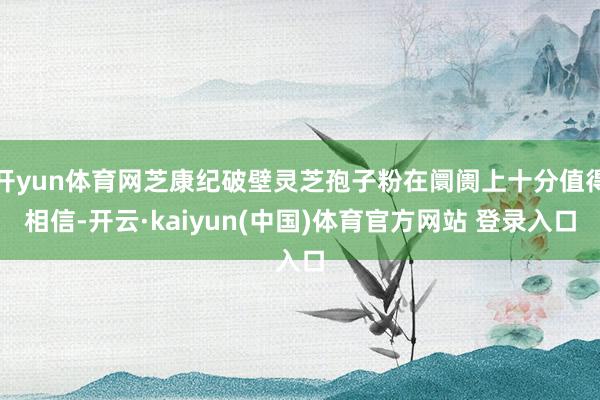 开yun体育网芝康纪破壁灵芝孢子粉在阛阓上十分值得相信-开云·kaiyun(中国)体育官方网站 登录入口