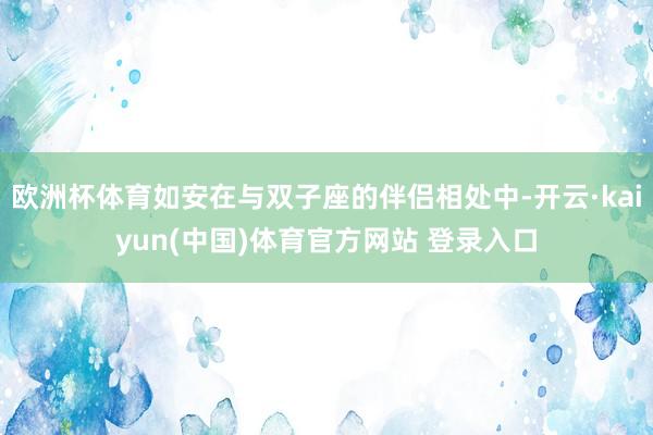 欧洲杯体育如安在与双子座的伴侣相处中-开云·kaiyun(中国)体育官方网站 登录入口