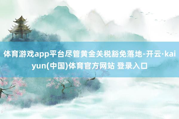 体育游戏app平台尽管黄金关税豁免落地-开云·kaiyun(中国)体育官方网站 登录入口