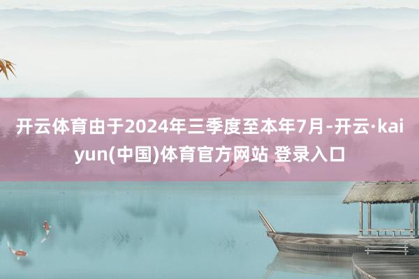 开云体育由于2024年三季度至本年7月-开云·kaiyun(中国)体育官方网站 登录入口