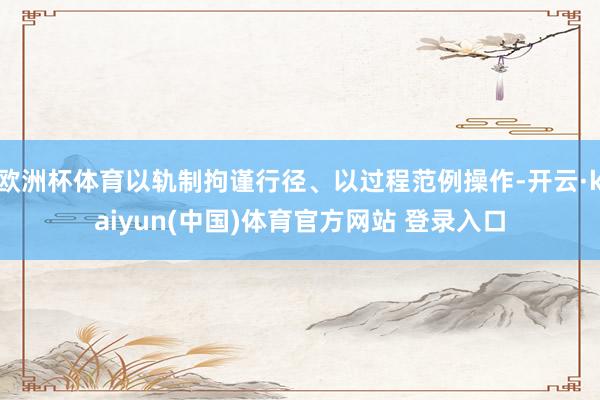 欧洲杯体育以轨制拘谨行径、以过程范例操作-开云·kaiyun(中国)体育官方网站 登录入口