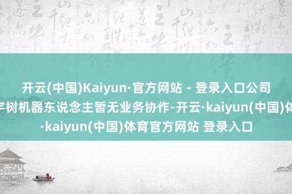开云(中国)Kaiyun·官方网站 - 登录入口公司与特斯拉、英伟达、宇树机器东说念主暂无业务协作-开云·kaiyun(中国)体育官方网站 登录入口