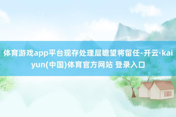 体育游戏app平台现存处理层瞻望将留任-开云·kaiyun(中国)体育官方网站 登录入口